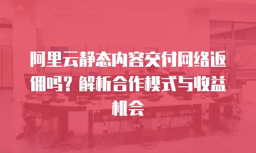 阿里云静态内容交付网络返佣吗？解析合作模式与收益机会