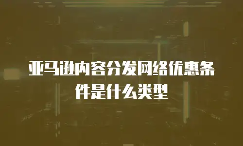 亚马逊内容分发网络优惠条件是什么类型