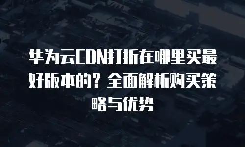 华为云CDN打折在哪里买最好版本的？全面解析购买策略与优势