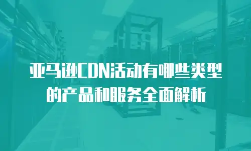 亚马逊CDN活动有哪些类型的产品和服务全面解析