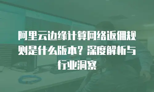 阿里云边缘计算网络返佣规则是什么版本？深度解析与行业洞察