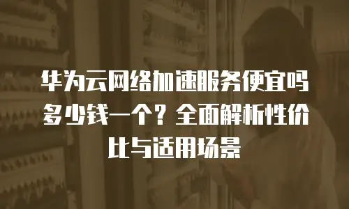 华为云网络加速服务便宜吗多少钱一个？全面解析性价比与适用场景