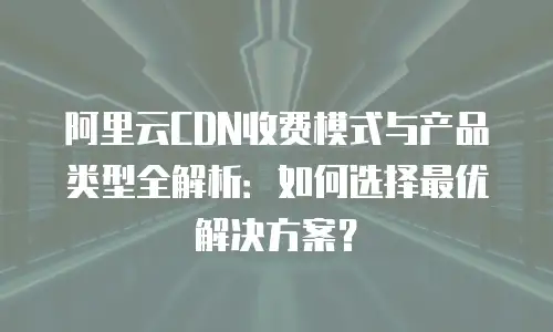 阿里云CDN收费模式与产品类型全解析：如何选择最优解决方案？
