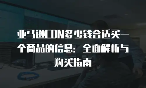 亚马逊CDN多少钱合适买一个商品的信息：全面解析与购买指南