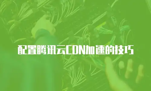 配置腾讯云CDN加速的技巧