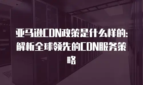 亚马逊CDN政策是什么样的：解析全球领先的CDN服务策略