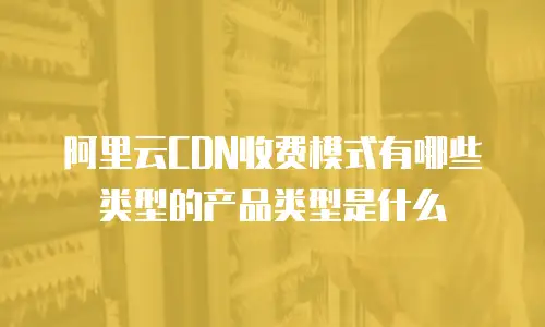 阿里云CDN收费模式有哪些类型的产品类型是什么