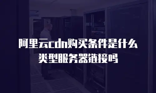 阿里云cdn购买条件是什么类型服务器链接吗