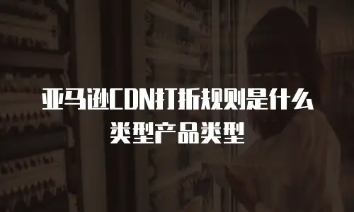 亚马逊CDN打折规则是什么类型产品类型
