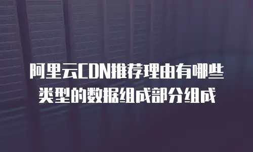 阿里云CDN推荐理由有哪些类型的数据组成部分组成