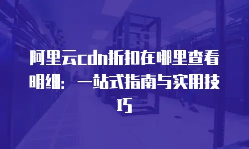 阿里云cdn折扣在哪里查看明细：一站式指南与实用技巧