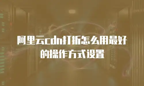 阿里云cdn打折怎么用最好的操作方式设置