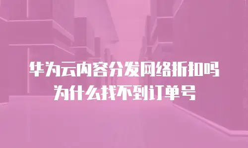 华为云内容分发网络折扣吗为什么找不到订单号