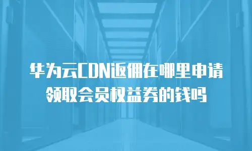 华为云CDN返佣在哪里申请领取会员权益券的钱吗