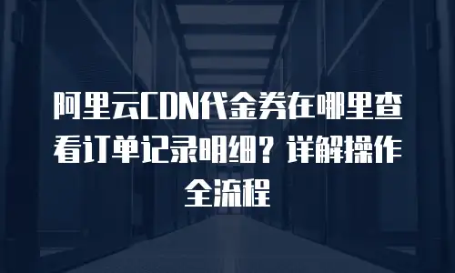 阿里云CDN代金券在哪里查看订单记录明细？详解操作全流程