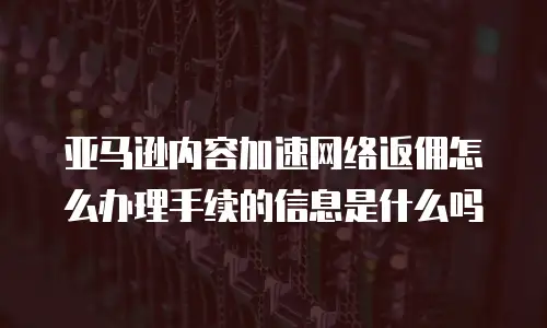 亚马逊内容加速网络返佣怎么办理手续的信息是什么吗
