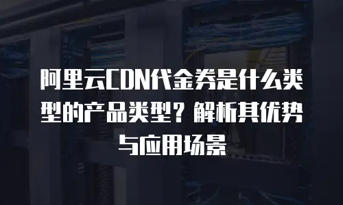 阿里云CDN代金券是什么类型的产品类型？解析其优势与应用场景