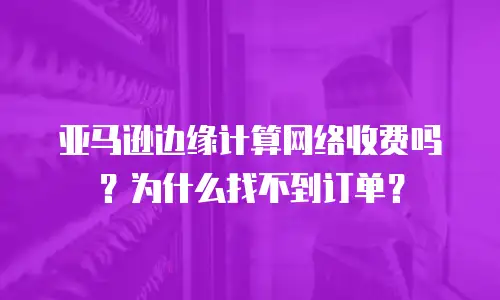 亚马逊边缘计算网络收费吗？为什么找不到订单？