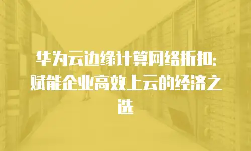 华为云边缘计算网络折扣：赋能企业高效上云的经济之选
