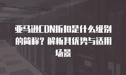 亚马逊CDN折扣是什么级别的简称？解析其优势与适用场景