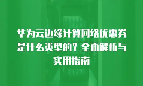 华为云边缘计算网络优惠券是什么类型的？全面解析与实用指南
