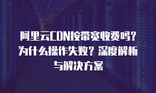 阿里云CDN按带宽收费吗？为什么操作失败？深度解析与解决方案