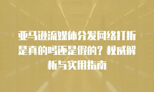 亚马逊流媒体分发网络打折是真的吗还是假的？权威解析与实用指南