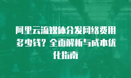 阿里云流媒体分发网络费用多少钱？全面解析与成本优化指南