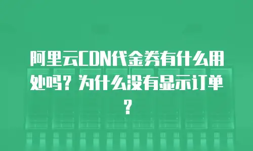 阿里云CDN代金券有什么用处吗？为什么没有显示订单？