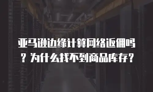 亚马逊边缘计算网络返佣吗？为什么找不到商品库存？