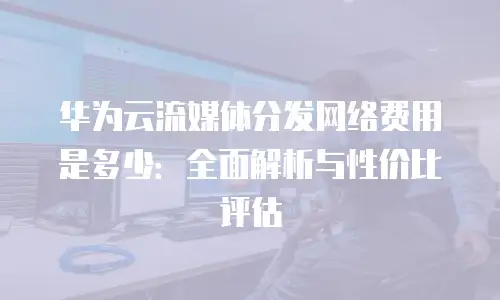 华为云流媒体分发网络费用是多少：全面解析与性价比评估