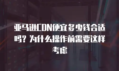 亚马逊CDN便宜多少钱合适吗？为什么操作前需要这样考虑