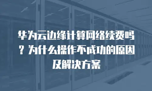 华为云边缘计算网络续费吗？为什么操作不成功的原因及解决方案