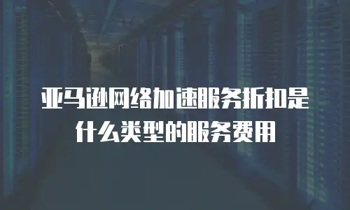 亚马逊网络加速服务折扣是什么类型的服务费用