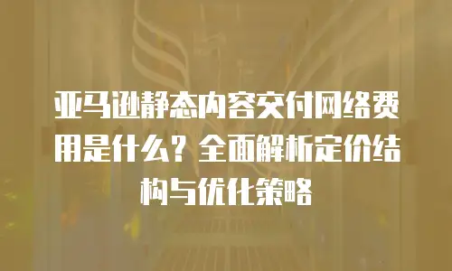 亚马逊静态内容交付网络费用是什么？全面解析定价结构与优化策略
