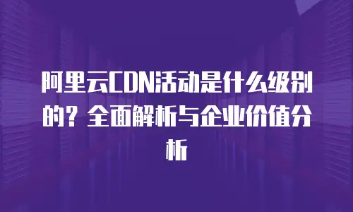 阿里云CDN活动是什么级别的？全面解析与企业价值分析