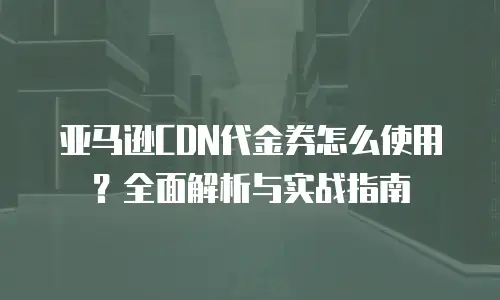 亚马逊CDN代金券怎么使用？全面解析与实战指南