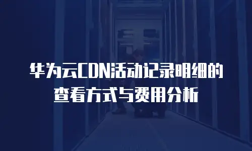 华为云CDN活动记录明细的查看方式与费用分析