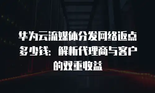 华为云流媒体分发网络返点多少钱：解析代理商与客户的双重收益