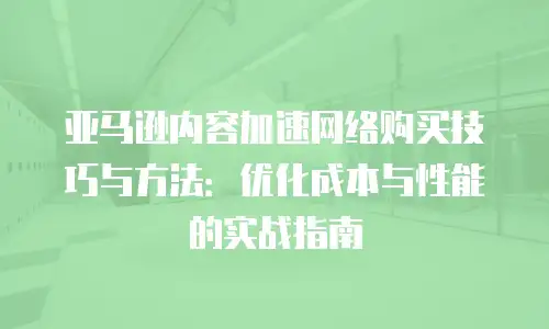 亚马逊内容加速网络购买技巧与方法：优化成本与性能的实战指南