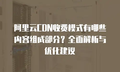 阿里云CDN收费模式有哪些内容组成部分？全面解析与优化建议