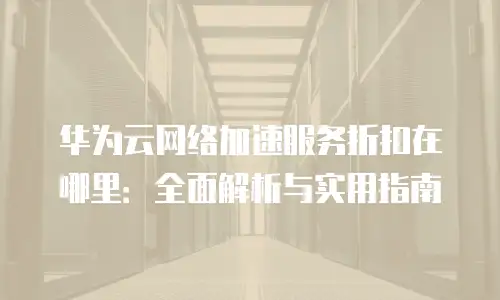 华为云网络加速服务折扣在哪里：全面解析与实用指南