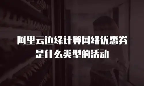 阿里云边缘计算网络优惠券是什么类型的活动