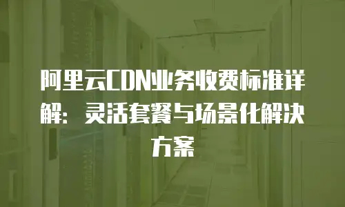 阿里云CDN业务收费标准详解：灵活套餐与场景化解决方案