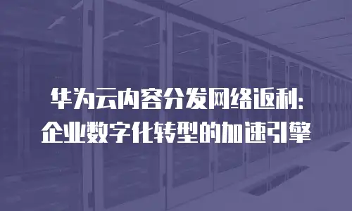 华为云内容分发网络返利：企业数字化转型的加速引擎