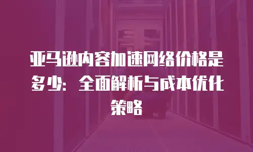亚马逊内容加速网络价格是多少：全面解析与成本优化策略