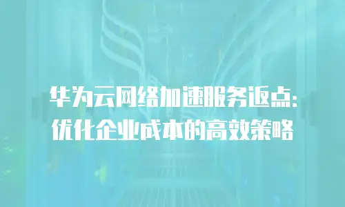 华为云网络加速服务返点：优化企业成本的高效策略