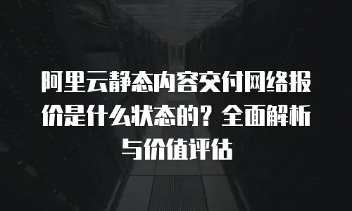 阿里云静态内容交付网络报价是什么状态的？全面解析与价值评估
