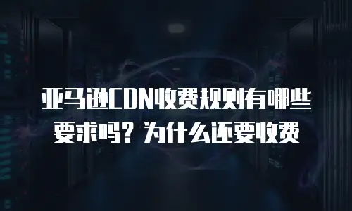 亚马逊CDN收费规则有哪些要求吗？为什么还要收费