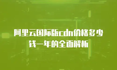 阿里云国际版cdn价格多少钱一年的全面解析